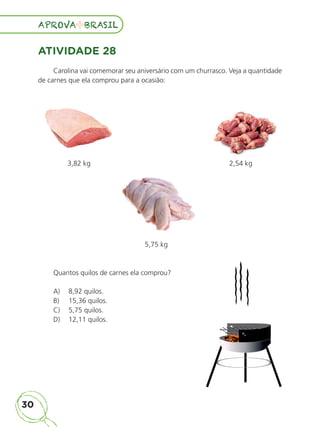 30
APROVA BRASIL
APROVA BRASIL
ATIVIDADE 28
Carolina vai comemorar seu aniversário com um churrasco. Veja a quantidade
de carnes que ela comprou para a ocasião:
3,82 kg 2,54 kg
5,75 kg
Quantos quilos de carnes ela comprou?
A) 8,92 quilos.
B) 15,36 quilos.
C) 5,75 quilos.
D) 12,11 quilos.
ALUNO_APROVA BRASIL_5ano_Matematica.indd 30
ALUNO_APROVA BRASIL_5ano_Matematica.indd 30 14/05/21 21:55
14/05/21 21:55
 