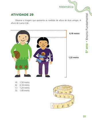 5º
ano
•
5º
ano
•
Ensino
Fundamental
31
Matemática
ATIVIDADE 29
Observe a imagem que apresenta as medidas de altura de duas amigas. A
altura de Luana é de:
0,18 metro
1,32 metro
A) 1,50 metro.
B) 0,18 metro.
C) 1,24 metro.
D) 1,40 metro.
ALUNO_APROVA BRASIL_5ano_Matematica.indd 31
ALUNO_APROVA BRASIL_5ano_Matematica.indd 31 14/05/21 21:55
14/05/21 21:55
 