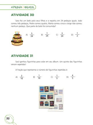 32
APROVA BRASIL
APROVA BRASIL
ATIVIDADE 30
Sara fez um bolo para seus filhos e o repartiu em 24 pedaços iguais. João
comeu três pedaços, Pedro comeu quatro, Marta comeu cinco e Jorge não comeu
nenhum pedaço. Que parte do bolo foi consumida?
A)
5
24
. B)
1
24
. C)
3
24
. D)
1
2
.
ATIVIDADE 31
Saul ganhou figurinhas para colar em seu álbum. Um quinto das figurinhas
vieram repetidas!
A fração que representa o número de figurinhas repetidas é:
A)
2
10
. B)
1
10
. C)
1
5
. D)
4
5
.
ALUNO_APROVA BRASIL_5ano_Matematica.indd 32
ALUNO_APROVA BRASIL_5ano_Matematica.indd 32 14/05/21 21:55
14/05/21 21:55
 