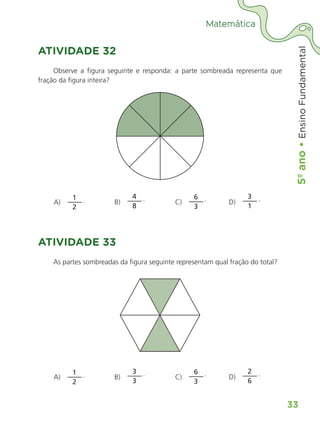 5º
ano
•
5º
ano
•
Ensino
Fundamental
33
Matemática
ATIVIDADE 32
Observe a figura seguinte e responda: a parte sombreada representa que
fração da figura inteira?
	 A) 
1
2
.	B) 
4
8
.	C) 
6
3
.	D) 
3
1
.
ATIVIDADE 33
As partes sombreadas da figura seguinte representam qual fração do total?
	 A) 
1
2
.	B) 
3
3
.	C) 
6
3
.	D) 
2
6
.
ALUNO_APROVA BRASIL_5ano_Matematica.indd 33
ALUNO_APROVA BRASIL_5ano_Matematica.indd 33 14/05/21 21:55
14/05/21 21:55
 