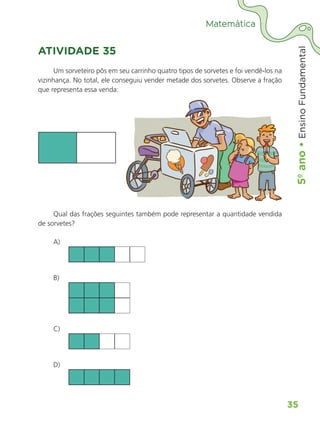 5º
ano
•
5º
ano
•
Ensino
Fundamental
35
Matemática
ATIVIDADE 35
Um sorveteiro pôs em seu carrinho quatro tipos de sorvetes e foi vendê-los na
vizinhança. No total, ele conseguiu vender metade dos sorvetes. Observe a fração
que representa essa venda:
Qual das frações seguintes também pode representar a quantidade vendida
de sorvetes?
A)
B)
C)
D)
ALUNO_APROVA BRASIL_5ano_Matematica.indd 35
ALUNO_APROVA BRASIL_5ano_Matematica.indd 35 14/05/21 21:55
14/05/21 21:55
 