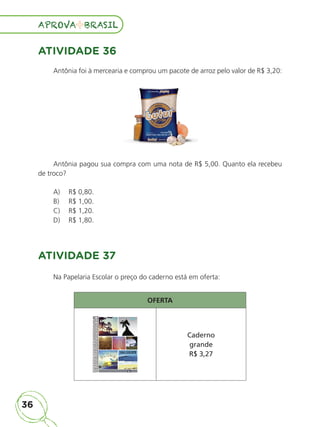 36
APROVA BRASIL
APROVA BRASIL
ATIVIDADE 36
Antônia foi à mercearia e comprou um pacote de arroz pelo valor de R$ 3,20:
Antônia pagou sua compra com uma nota de R$ 5,00. Quanto ela recebeu
de troco?
A) R$ 0,80.
B) R$ 1,00.
C) R$ 1,20.
D) R$ 1,80.
ATIVIDADE 37
Na Papelaria Escolar o preço do caderno está em oferta:
OFERTA
Caderno
grande
R$ 3,27
ALUNO_APROVA BRASIL_5ano_Matematica.indd 36
ALUNO_APROVA BRASIL_5ano_Matematica.indd 36 14/05/21 21:55
14/05/21 21:55
 