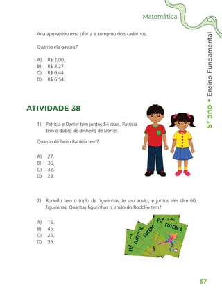 5º
ano
•
5º
ano
•
Ensino
Fundamental
37
Matemática
Ana aproveitou essa oferta e comprou dois cadernos.
Quanto ela gastou?
A) R$ 2,00.
B) R$ 3,27.
C) R$ 6,44.
D) R$ 6,54.
ATIVIDADE 38
1) Patrícia e Daniel têm juntos 54 reais. Patrícia
tem o dobro de dinheiro de Daniel.
Quanto dinheiro Patrícia tem?
A) 27.
B) 36.
C) 32.
D) 28.
2) Rodolfo tem o triplo de figurinhas de seu irmão, e juntos eles têm 60
figurinhas. Quantas figurinhas o irmão do Rodolfo tem?
A) 15.
B) 45.
C) 25.
D) 35.
figurinhas. Quantas figurinhas o irmão do Rodolfo tem?
ALUNO_APROVA BRASIL_5ano_Matematica.indd 37
ALUNO_APROVA BRASIL_5ano_Matematica.indd 37 14/05/21 21:55
14/05/21 21:55
 