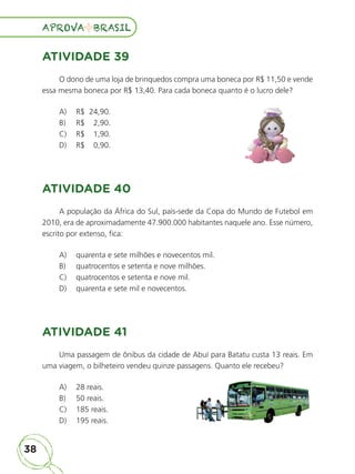 38
APROVA BRASIL
APROVA BRASIL
ATIVIDADE 39
O dono de uma loja de brinquedos compra uma boneca por R$ 11,50 e vende
essa mesma boneca por R$ 13,40. Para cada boneca quanto é o lucro dele?
A) R$ 24,90.
B) R$ 2,90.
C) R$ 1,90.
D) R$ 0,90.
ATIVIDADE 40
A população da África do Sul, país-sede da Copa do Mundo de Futebol em
2010, era de aproximadamente 47.900.000 habitantes naquele ano. Esse número,
escrito por extenso, fica:
A) quarenta e sete milhões e novecentos mil.
B) quatrocentos e setenta e nove milhões.
C) quatrocentos e setenta e nove mil.
D) quarenta e sete mil e novecentos.
ATIVIDADE 41
Uma passagem de ônibus da cidade de Abuí para Batatu custa 13 reais. Em
uma viagem, o bilheteiro vendeu quinze passagens. Quanto ele recebeu?
A) 28 reais.
B) 50 reais.
C) 185 reais.
D) 195 reais.
ALUNO_APROVA BRASIL_5ano_Matematica.indd 38
ALUNO_APROVA BRASIL_5ano_Matematica.indd 38 14/05/21 21:55
14/05/21 21:55
 
