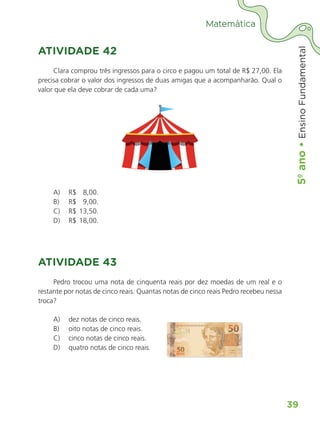 5º
ano
•
5º
ano
•
Ensino
Fundamental
39
Matemática
ATIVIDADE 42
Clara comprou três ingressos para o circo e pagou um total de R$ 27,00. Ela
precisa cobrar o valor dos ingressos de duas amigas que a acompanharão. Qual o
valor que ela deve cobrar de cada uma?
A) R$ 8,00.
B) R$ 9,00.
C) R$ 13,50.
D) R$ 18,00.
ATIVIDADE 43
Pedro trocou uma nota de cinquenta reais por dez moedas de um real e o
restante por notas de cinco reais. Quantas notas de cinco reais Pedro recebeu nessa
troca?
A) dez notas de cinco reais.
B) oito notas de cinco reais.
C) cinco notas de cinco reais.
D) quatro notas de cinco reais.
ALUNO_APROVA BRASIL_5ano_Matematica.indd 39
ALUNO_APROVA BRASIL_5ano_Matematica.indd 39 14/05/21 21:55
14/05/21 21:55
 