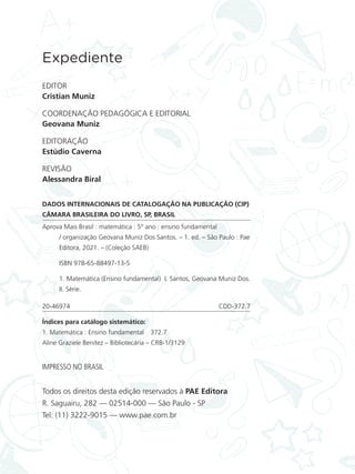Expediente
EDITOR
Cristian Muniz
COORDENAÇÃO PEDAGÓGICA E EDITORIAL
Geovana Muniz
EDITORAÇÃO
Estúdio Caverna
REVISÃO
Alessandra Biral
DADOS INTERNACIONAIS DE CATALOGAÇÃO NA PUBLICAÇÃO (CIP)
CÂMARA BRASILEIRA DO LIVRO, SP, BRASIL
Aprova Mais Brasil : matemática : 5º ano : ensino fundamental
/ organização Geovana Muniz Dos Santos. – 1. ed. – São Paulo : Pae
Editora, 2021. – (Coleção SAEB)
ISBN 978-65-88497-13-5
1. Matemática (Ensino fundamental) I. Santos, Geovana Muniz Dos.
II. Série.
20-46974 CDD-372.7
Índices para catálogo sistemático:
1. Matemática : Ensino fundamental 372.7
Aline Graziele Benitez – Bibliotecária – CRB-1/3129
Todos os direitos desta edição reservados à PAE Editora
R. Saguairu, 282 — 02514-000 — São Paulo - SP
Tel: (11) 3222-9015 — www.pae.com.br
IMPRESSO NO BRASIL
ALUNO_APROVA BRASIL_5ano_Matematica.indd 4
ALUNO_APROVA BRASIL_5ano_Matematica.indd 4 14/05/21 21:55
14/05/21 21:55
 