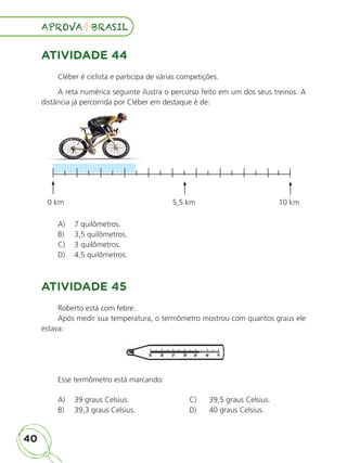 40
APROVA BRASIL
APROVA BRASIL
ATIVIDADE 44
Cléber é ciclista e participa de várias competições.
A reta numérica seguinte ilustra o percurso feito em um dos seus treinos. A
distância já percorrida por Cléber em destaque é de:
0 km 5,5 km 10 km
A) 7 quilômetros.
B) 3,5 quilômetros.
C) 3 quilômetros.
D) 4,5 quilômetros.
ATIVIDADE 45
Roberto está com febre.
Após medir sua temperatura, o termômetro mostrou com quantos graus ele
estava:
Esse termômetro está marcando:
A) 39 graus Celsius. C) 39,5 graus Celsius.
B) 39,3 graus Celsius. D) 40 graus Celsius.
ALUNO_APROVA BRASIL_5ano_Matematica.indd 40
ALUNO_APROVA BRASIL_5ano_Matematica.indd 40 14/05/21 21:55
14/05/21 21:55
 