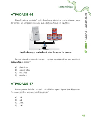 5º
ano
•
5º
ano
•
Ensino
Fundamental
41
Matemática
ATIVIDADE 46
Quando pôs de um lado 1 quilo de açúcar e, do outro, quatro latas de massa
de tomate, um vendedor observou que a balança ficava em equilíbrio:
1 quilo de açúcar equivale a 4 latas de massa de tomate
Dessas latas de massa de tomate, quantas são necessárias para equilibrar
dois quilos de açúcar?
A) duas latas.
B) quatro latas.
C) seis latas.
D) oito latas.
ATIVIDADE 47
Em um pacote de balas contendo 10 unidades, o peso líquido é de 49 gramas.
Em cinco pacotes, teremos quantos gramas?
A) 59.
B) 64.
C) 24,5.
D) 29,5.
ALUNO_APROVA BRASIL_5ano_Matematica.indd 41
ALUNO_APROVA BRASIL_5ano_Matematica.indd 41 14/05/21 21:55
14/05/21 21:55
 