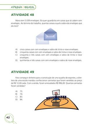 42
APROVA BRASIL
APROVA BRASIL
ATIVIDADE 48
Maria tem 5.039 envelopes. Ela quer guardá-los em caixas que só cabem cem
envelopes. Ao término do trabalho, quantas caixas e qual a sobra de envelopes que
ela terá?
A) cinco caixas com cem envelopes e sobra de trinta e nove envelopes.
B) cinquenta caixas com cem envelopes e sobra de trinta e nove envelopes.
C) cinquenta e três caixas com cem envelopes e sobra de trinta e nove
envelopes.
D) quinhentas e três caixas com cem envelopes e sobra de nove envelopes.
ATIVIDADE 49
Para conseguir dinheiro para a construção de uma quadra de esportes, a dire-
tora de uma escola mandou confeccionar camisetas que foram vendidas ao preço
de R$ 12,00 cada. Com a venda, foram arrecadados R$ 996,00. Quantas camisetas
foram vendidas?
A) 73.
B) 74.
C) 83.
D) 84.
ALUNO_APROVA BRASIL_5ano_Matematica.indd 42
ALUNO_APROVA BRASIL_5ano_Matematica.indd 42 14/05/21 21:55
14/05/21 21:55
 