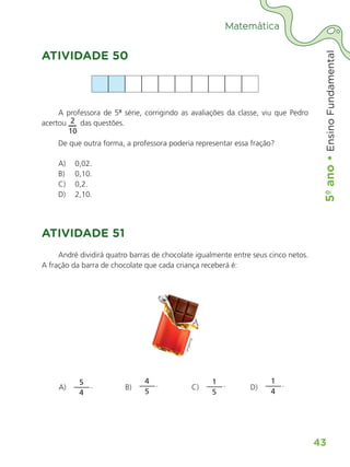 5º
ano
•
5º
ano
•
Ensino
Fundamental
43
Matemática
ATIVIDADE 50
A professora de 5ª série, corrigindo as avaliações da classe, viu que Pedro
acertou 2
10
das questões.
De que outra forma, a professora poderia representar essa fração?
A) 0,02.
B) 0,10.
C) 0,2.
D) 2,10.
ATIVIDADE 51
André dividirá quatro barras de chocolate igualmente entre seus cinco netos.
A fração da barra de chocolate que cada criança receberá é:
A)
5
4
. B)
4
5
. C)
1
5
. D)
1
4
.
ALUNO_APROVA BRASIL_5ano_Matematica.indd 43
ALUNO_APROVA BRASIL_5ano_Matematica.indd 43 14/05/21 21:55
14/05/21 21:55
 