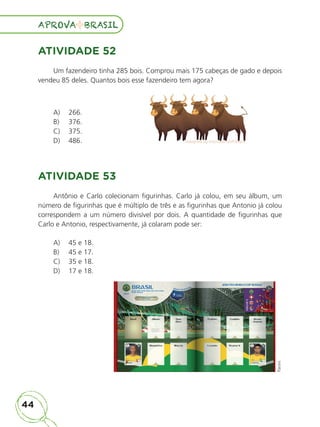 44
APROVA BRASIL
APROVA BRASIL
ATIVIDADE 52
Um fazendeiro tinha 285 bois. Comprou mais 175 cabeças de gado e depois
vendeu 85 deles. Quantos bois esse fazendeiro tem agora?
A) 266.
B) 376.
C) 375.
D) 486. Designed by macrovector/Freepik
Designed by macrovector/Freepik
Designed by macrovector/Freepik
Designed by macrovector/Freepik
Designed by macrovector/Freepik
Designed by macrovector/Freepik
Designed by macrovector/Freepik
Designed by macrovector/Freepik
ATIVIDADE 53
Antônio e Carlo colecionam figurinhas. Carlo já colou, em seu álbum, um
número de figurinhas que é múltiplo de três e as figurinhas que Antonio já colou
correspondem a um número divisível por dois. A quantidade de figurinhas que
Carlo e Antonio, respectivamente, já colaram pode ser:
A) 45 e 18.
B) 45 e 17.
C) 35 e 18.
D) 17 e 18.
Panini
ALUNO_APROVA BRASIL_5ano_Matematica.indd 44
ALUNO_APROVA BRASIL_5ano_Matematica.indd 44 14/05/21 21:55
14/05/21 21:55
 