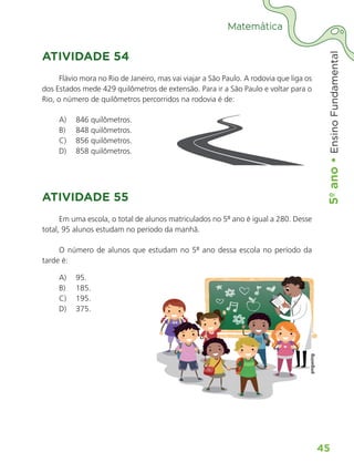 5º
ano
•
5º
ano
•
Ensino
Fundamental
45
Matemática
ATIVIDADE 54
Flávio mora no Rio de Janeiro, mas vai viajar a São Paulo. A rodovia que liga os
dos Estados mede 429 quilômetros de extensão. Para ir a São Paulo e voltar para o
Rio, o número de quilômetros percorridos na rodovia é de:
A) 846 quilômetros.
B) 848 quilômetros.
C) 856 quilômetros.
D) 858 quilômetros.
ATIVIDADE 55
Em uma escola, o total de alunos matriculados no 5º ano é igual a 280. Desse
total, 95 alunos estudam no período da manhã.
O número de alunos que estudam no 5º ano dessa escola no período da
tarde é:
A) 95.
B) 185.
C) 195.
D) 375.
ALUNO_APROVA BRASIL_5ano_Matematica.indd 45
ALUNO_APROVA BRASIL_5ano_Matematica.indd 45 14/05/21 21:55
14/05/21 21:55
 