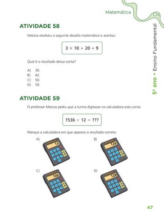 5º
ano
•
5º
ano
•
Ensino
Fundamental
47
Matemática
ATIVIDADE 58
Heloísa resolveu o seguinte desafio matemático e acertou:
3 3 10 1 20 1 9
Qual é o resultado dessa conta?
A) 30.
B) 42.
C) 50.
D) 59.
ATIVIDADE 59
O professor Marcos pediu que a turma digitasse na calculadora esta conta:
1536 4 12 5 ???
Marque a calculadora em que aparece o resultado correto:
A)
C)
B)
D)
ALUNO_APROVA BRASIL_5ano_Matematica.indd 47
ALUNO_APROVA BRASIL_5ano_Matematica.indd 47 14/05/21 21:56
14/05/21 21:56
 