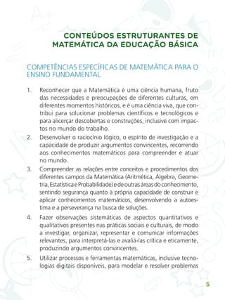 5
CONTEÚDOS ESTRUTURANTES DE
MATEMÁTICA DA EDUCAÇÃO BÁSICA
COMPETÊNCIAS ESPECÍFICAS DE MATEMÁTICA PARA O
ENSINO FUNDAMENTAL
1. Reconhecer que a Matemática é uma ciência humana, fruto
das necessidades e preocupações de diferentes culturas, em
diferentes momentos históricos, e é uma ciência viva, que con-
tribui para solucionar problemas científicos e tecnológicos e
para alicerçar descobertas e construções, inclusive com impac-
tos no mundo do trabalho.
2. Desenvolver o raciocínio lógico, o espírito de investigação e a
capacidade de produzir argumentos convincentes, recorrendo
aos conhecimentos matemáticos para compreender e atuar
no mundo.
3. Compreender as relações entre conceitos e procedimentos dos
diferentes campos da Matemática (Aritmética, Álgebra, Geome-
tria,EstatísticaeProbabilidade)edeoutrasáreasdoconhecimento,
sentindo segurança quanto à própria capacidade de construir e
aplicar conhecimentos matemáticos, desenvolvendo a autoes-
tima e a perseverança na busca de soluções.
4. Fazer observações sistemáticas de aspectos quantitativos e
qualitativos presentes nas práticas sociais e culturais, de modo
a investigar, organizar, representar e comunicar informações
relevantes, para interpretá-las e avaliá-las crítica e eticamente,
produzindo argumentos convincentes.
5. Utilizar processos e ferramentas matemáticas, inclusive tecno-
logias digitais disponíveis, para modelar e resolver problemas
ALUNO_APROVA BRASIL_5ano_Matematica.indd 5
ALUNO_APROVA BRASIL_5ano_Matematica.indd 5 14/05/21 21:55
14/05/21 21:55
 