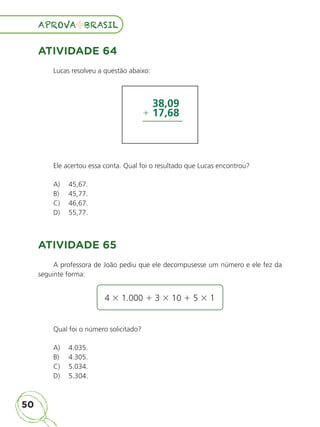 50
APROVA BRASIL
APROVA BRASIL
ATIVIDADE 64
Lucas resolveu a questão abaixo:
38,09
17,68
1
Ele acertou essa conta. Qual foi o resultado que Lucas encontrou?
A)	 45,67.
B)	 45,77.
C)	 46,67.
D)	 55,77.
ATIVIDADE 65
A professora de João pediu que ele decompusesse um número e ele fez da
seguinte forma:
4 3 1.000 1 3 3 10 1 5 3 1
Qual foi o número solicitado?
A)	 4.035.
B)	 4.305.
C)	 5.034.
D)	 5.304.
ALUNO_APROVA BRASIL_5ano_Matematica.indd 50
ALUNO_APROVA BRASIL_5ano_Matematica.indd 50 14/05/21 21:56
14/05/21 21:56
 