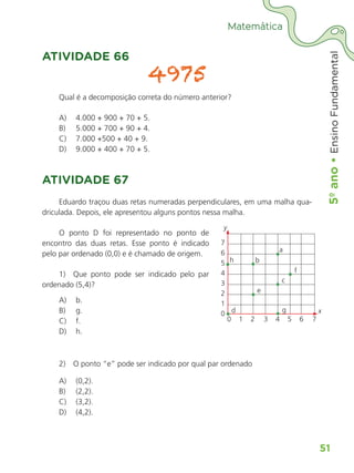 5º
ano
•
5º
ano
•
Ensino
Fundamental
51
Matemática
ATIVIDADE 66
4975
Qual é a decomposição correta do número anterior?
A)	 4.000 + 900 + 70 + 5.
B)	 5.000 + 700 + 90 + 4.
C)	 7.000 +500 + 40 + 9.
D)	 9.000 + 400 + 70 + 5.
ATIVIDADE 67
Eduardo traçou duas retas numeradas perpendiculares, em uma malha qua-
driculada. Depois, ele apresentou alguns pontos nessa malha.
O ponto D foi representado no ponto de
encontro das duas retas. Esse ponto é indicado
pelo par ordenado (0,0) e é chamado de origem.
1)  Que ponto pode ser indicado pelo par
ordenado (5,4)?
A)	 b.
B)	 g.
C)	 f.
D)	 h.
2)  O ponto “e” pode ser indicado por qual par ordenado
A)	 (0,2).
B)	 (2,2).
C)	 (3,2).
D)	 (4,2).
7
6
5
4
3
2
1
0
0	1	2	 3	4	5	6	7
x
y
h b
a
f
c
e
d g
ALUNO_APROVA BRASIL_5ano_Matematica.indd 51
ALUNO_APROVA BRASIL_5ano_Matematica.indd 51 14/05/21 21:56
14/05/21 21:56
 