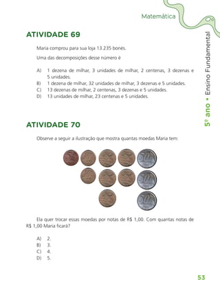 5º
ano
•
5º
ano
•
Ensino
Fundamental
53
Matemática
ATIVIDADE 69
Maria comprou para sua loja 13.235 bonés.
Uma das decomposições desse número é
A) 1 dezena de milhar, 3 unidades de milhar, 2 centenas, 3 dezenas e
5 unidades.
B) 1 dezena de milhar, 32 unidades de milhar, 3 dezenas e 5 unidades.
C) 13 dezenas de milhar, 2 centenas, 3 dezenas e 5 unidades.
D) 13 unidades de milhar, 23 centenas e 5 unidades.
ATIVIDADE 70
Observe a seguir a ilustração que mostra quantas moedas Maria tem:
Ela quer trocar essas moedas por notas de R$ 1,00. Com quantas notas de
R$ 1,00 Maria ficará?
A) 2.
B) 3.
C) 4.
D) 5.
ALUNO_APROVA BRASIL_5ano_Matematica.indd 53
ALUNO_APROVA BRASIL_5ano_Matematica.indd 53 14/05/21 21:56
14/05/21 21:56
 