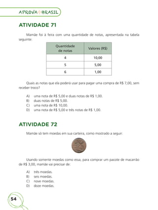 54
APROVA BRASIL
APROVA BRASIL
ATIVIDADE 71
Mamãe foi à feira com uma quantidade de notas, apresentada na tabela
seguinte:
Quantidade
de notas
Valores (R$)
4 10,00
5 5,00
6 1,00
Quais as notas que ela poderá usar para pagar uma compra de R$ 7,00, sem
receber troco?
A) uma nota de R$ 5,00 e duas notas de R$ 1,00.
B) duas notas de R$ 5,00.
C) uma nota de R$ 10,00.
D) uma nota de R$ 5,00 e três notas de R$ 1,00.
ATIVIDADE 72
Mamãe só tem moedas em sua carteira, como mostrado a seguir:
Usando somente moedas como essa, para comprar um pacote de macarrão
de R$ 3,00, mamãe vai precisar de:
A) três moedas.
B) seis moedas.
C) nove moedas.
D) doze moedas.
ALUNO_APROVA BRASIL_5ano_Matematica.indd 54
ALUNO_APROVA BRASIL_5ano_Matematica.indd 54 14/05/21 21:56
14/05/21 21:56
 