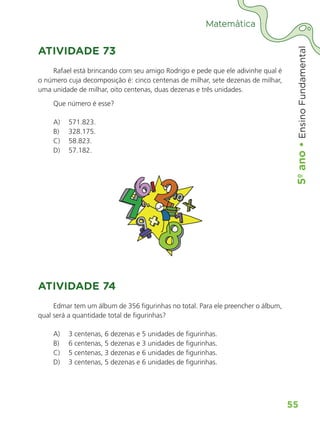 5º
ano
•
5º
ano
•
Ensino
Fundamental
55
Matemática
ATIVIDADE 73
Rafael está brincando com seu amigo Rodrigo e pede que ele adivinhe qual é
o número cuja decomposição é: cinco centenas de milhar, sete dezenas de milhar,
uma unidade de milhar, oito centenas, duas dezenas e três unidades.
Que número é esse?
A) 571.823.
B) 328.175.
C) 58.823.
D) 57.182.
ATIVIDADE 74
Edmar tem um álbum de 356 figurinhas no total. Para ele preencher o álbum,
qual será a quantidade total de figurinhas?
A) 3 centenas, 6 dezenas e 5 unidades de figurinhas.
B) 6 centenas, 5 dezenas e 3 unidades de figurinhas.
C) 5 centenas, 3 dezenas e 6 unidades de figurinhas.
D) 3 centenas, 5 dezenas e 6 unidades de figurinhas.
ALUNO_APROVA BRASIL_5ano_Matematica.indd 55
ALUNO_APROVA BRASIL_5ano_Matematica.indd 55 14/05/21 21:56
14/05/21 21:56
 