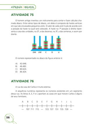 56
APROVA BRASIL
APROVA BRASIL
ATIVIDADE 75
O homem antigo inventou um instrumento para contar e fazer cálculos cha-
mado ábaco. Entre vários tipos de ábaco, um deles é composto de hastes verticais
em que são encaixados pequenos anéis. O valor de cada anel muda de acordo com
a posição da haste na qual será colocado. A haste na 1ª posição à direita repre-
senta a casa das unidades; na 2ª, a das dezenas; na 3ª, a das centenas, e assim por
diante.
O número representado no ábaco da figura anterior é:
A) 42.648.
B) 46.482.
C) 84.624.
D) 86.424.
ATIVIDADE 76
A rua da casa de Carlos é muito extensa.
A sequência numérica representa os números existentes em um segmento
dessa rua. As letras A, E, F e L apontam as casas em que moram Carlos e alguns
de seus familiares.
A B C D E F G H I J L
— 707 711 715 — 723 727 731 735 739 —
DM UM C D U
ALUNO_APROVA BRASIL_5ano_Matematica.indd 56
ALUNO_APROVA BRASIL_5ano_Matematica.indd 56 14/05/21 21:56
14/05/21 21:56
 