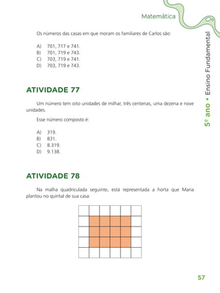 5º
ano
•
5º
ano
•
Ensino
Fundamental
57
Matemática
Os números das casas em que moram os familiares de Carlos são:
A)	 701, 717 e 741.
B)	 701, 719 e 743.
C)	 703, 719 e 741.
D)	 703, 719 e 743.
ATIVIDADE 77
Um número tem oito unidades de milhar, três centenas, uma dezena e nove
unidades.
Esse número composto é:
A)	 319.
B)	 831.
C)	 8.319.
D)	 9.138.
ATIVIDADE 78
Na malha quadriculada seguinte, está representada a horta que Maria
plantou no quintal de sua casa:
ALUNO_APROVA BRASIL_5ano_Matematica.indd 57
ALUNO_APROVA BRASIL_5ano_Matematica.indd 57 14/05/21 21:56
14/05/21 21:56
 