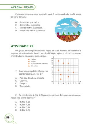 58
APROVA BRASIL
APROVA BRASIL
Considerando-se que cada quadrado mede 1 metro quadrado, qual é a área
da horta de Maria?
A) dez metros quadrados.
B) doze metros quadrados.
C) catorze metros quadrados.
D) vinte e seis metros quadrados.
ATIVIDADE 79
Um grupo de biólogos visitou uma região da Mata Atlântica para observar e
registrar fotos de animais. Ricardo, um dos biólogos, registrou o local dos animais
encontrados no plano cartesiano a seguir.
1) Qual foi o animal identificado nas
coordenadas (3, 3) e (6, 8)?
A) Pica-pau-de-cabeça-amarela.
B) Capivara.
C) Tangará.
D) Tatu-peludo.
2) Na coordenada (2,5) e (2,9) aparece a capivara. Em quais outras coorde-
nadas esse animal aparece?
A) (8,4) e (6,2).
B) (6,8) e (4,8).
C) (6,2) e (3,1).
D) (8,4) e (6,5).
10
9
8
7
6
5
4
3
2
1
0
0 1 2 3 4 5 6 7 8 9 10
Capivara
Tangará
Pica-pau-da-cabeça-amarela
Tatu-peludo
ALUNO_APROVA BRASIL_5ano_Matematica.indd 58
ALUNO_APROVA BRASIL_5ano_Matematica.indd 58 14/05/21 21:56
14/05/21 21:56
 