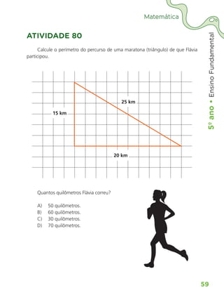 5º
ano
•
5º
ano
•
Ensino
Fundamental
59
Matemática
ATIVIDADE 80
Calcule o perímetro do percurso de uma maratona (triângulo) de que Flávia
participou.
15 km
20 km
25 km
Quantos quilômetros Flávia correu?
A) 50 quilômetros.
B) 60 quilômetros.
C) 30 quilômetros.
D) 70 quilômetros.
ALUNO_APROVA BRASIL_5ano_Matematica.indd 59
ALUNO_APROVA BRASIL_5ano_Matematica.indd 59 14/05/21 21:56
14/05/21 21:56
 