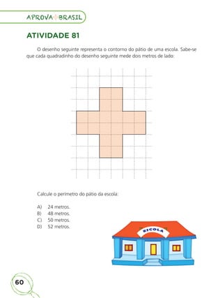 60
APROVA BRASIL
APROVA BRASIL
ATIVIDADE 81
O desenho seguinte representa o contorno do pátio de uma escola. Sabe-se
que cada quadradinho do desenho seguinte mede dois metros de lado:
Calcule o perímetro do pátio da escola:
A) 24 metros.
B) 48 metros.
C) 50 metros.
D) 52 metros.
ALUNO_APROVA BRASIL_5ano_Matematica.indd 60
ALUNO_APROVA BRASIL_5ano_Matematica.indd 60 14/05/21 21:56
14/05/21 21:56
 