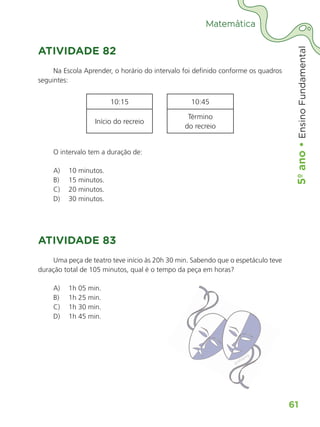 5º
ano
•
5º
ano
•
Ensino
Fundamental
61
Matemática
ATIVIDADE 82
Na Escola Aprender, o horário do intervalo foi definido conforme os quadros
seguintes:
10:15 10:45
Início do recreio
Término
do recreio
O intervalo tem a duração de:
A) 10 minutos.
B) 15 minutos.
C) 20 minutos.
D) 30 minutos.
ATIVIDADE 83
Uma peça de teatro teve início às 20h 30 min. Sabendo que o espetáculo teve
duração total de 105 minutos, qual é o tempo da peça em horas?
A) 1h 05 min.
B) 1h 25 min.
C) 1h 30 min.
D) 1h 45 min.
gratispng
ALUNO_APROVA BRASIL_5ano_Matematica.indd 61
ALUNO_APROVA BRASIL_5ano_Matematica.indd 61 14/05/21 21:56
14/05/21 21:56
 