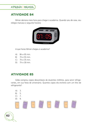 62
APROVA BRASIL
APROVA BRASIL
ATIVIDADE 84
Mirian demora meia hora para chegar à academia. Quando saiu de casa, seu
relógio marcava o seguinte horário:
07 : 05
A que horas Mirian chegou à academia?
A) 8h e 05 min.
B) 7h e 55 min.
C) 7h e 35 min.
D) 7h e 30 min.
ATIVIDADE 85
Gilda comprou copos descartáveis de duzentos mililitros, para servir refrige-
rantes, em sua festa de aniversário. Quantos copos ela encherá com um litro de
refrigerante?
A) 3.
B) 5.
C) 7.
D) 9.
ALUNO_APROVA BRASIL_5ano_Matematica.indd 62
ALUNO_APROVA BRASIL_5ano_Matematica.indd 62 14/05/21 21:56
14/05/21 21:56
 