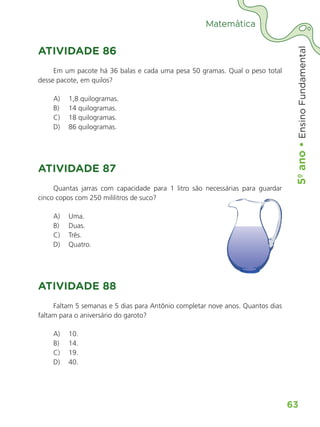 5º
ano
•
5º
ano
•
Ensino
Fundamental
63
Matemática
ATIVIDADE 86
Em um pacote há 36 balas e cada uma pesa 50 gramas. Qual o peso total
desse pacote, em quilos?
A) 1,8 quilogramas.
B) 14 quilogramas.
C) 18 quilogramas.
D) 86 quilogramas.
ATIVIDADE 87
Quantas jarras com capacidade para 1 litro são necessárias para guardar
cinco copos com 250 mililitros de suco?
A) Uma.
B) Duas.
C) Três.
D) Quatro.
ATIVIDADE 88
Faltam 5 semanas e 5 dias para Antônio completar nove anos. Quantos dias
faltam para o aniversário do garoto?
A) 10.
B) 14.
C) 19.
D) 40.
ALUNO_APROVA BRASIL_5ano_Matematica.indd 63
ALUNO_APROVA BRASIL_5ano_Matematica.indd 63 14/05/21 21:56
14/05/21 21:56
 