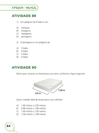 64
APROVA BRASIL
APROVA BRASIL
ATIVIDADE 89
1)  Um polígono de 6 lados é um:	
A)	 triângulo.
B)	 hexágono.
C)	 heptágono.
D)	 pentágono.
2)  O pentágono é um polígono de:
A)	 3 lados.
B)	 4 lados.
C)	 5 lados.
D)	 6 lados.
ATIVIDADE 90
Maria quer comprar um lençol para sua cama, conforme a figura seguinte:
2,0 m
1,50 m
Qual a medida ideal de lençol para o seu colchão?
A)	 1,60 metros x 2,50 metros.
B)	 0,88 metros x 1,88 metros.
C)	 1,40 metros x 1,95 metros.
D)	 1,58 metros x 1,98 metros.
ALUNO_APROVA BRASIL_5ano_Matematica.indd 64
ALUNO_APROVA BRASIL_5ano_Matematica.indd 64 14/05/21 21:56
14/05/21 21:56
 