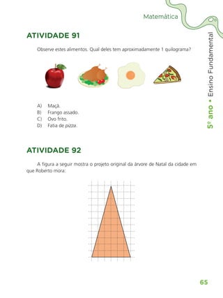5º
ano
•
5º
ano
•
Ensino
Fundamental
65
Matemática
ATIVIDADE 91
Observe estes alimentos. Qual deles tem aproximadamente 1 quilograma?
A) Maçã.
B) Frango assado.
C) Ovo frito.
D) Fatia de pizza.
ATIVIDADE 92
A figura a seguir mostra o projeto original da árvore de Natal da cidade em
que Roberto mora:
ALUNO_APROVA BRASIL_5ano_Matematica.indd 65
ALUNO_APROVA BRASIL_5ano_Matematica.indd 65 14/05/21 21:56
14/05/21 21:56
 