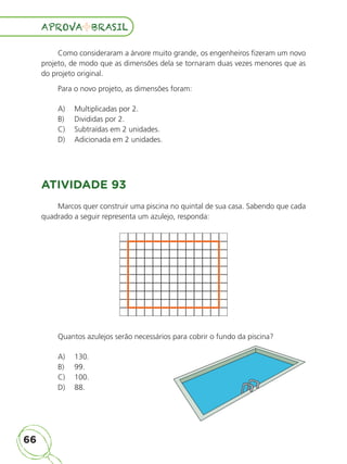 66
APROVA BRASIL
APROVA BRASIL
Como consideraram a árvore muito grande, os engenheiros fizeram um novo
projeto, de modo que as dimensões dela se tornaram duas vezes menores que as
do projeto original.
Para o novo projeto, as dimensões foram:
A) Multiplicadas por 2.
B) Divididas por 2.
C) Subtraídas em 2 unidades.
D) Adicionada em 2 unidades.
ATIVIDADE 93
Marcos quer construir uma piscina no quintal de sua casa. Sabendo que cada
quadrado a seguir representa um azulejo, responda:
Quantos azulejos serão necessários para cobrir o fundo da piscina?
A) 130.
B) 99.
C) 100.
D) 88.
ALUNO_APROVA BRASIL_5ano_Matematica.indd 66
ALUNO_APROVA BRASIL_5ano_Matematica.indd 66 14/05/21 21:56
14/05/21 21:56
 