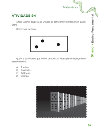 5º
ano
•
5º
ano
•
Ensino
Fundamental
67
Matemática
ATIVIDADE 94
A face superior das peças de um jogo de dominó tem formato de um quadri-
látero.
Observe um exemplo:
Qual é o quadrilátero que melhor caracteriza a face superior da peça de um
jogo de dominó?
A)	 Trapézio.
B)	 Quadrado.
C)	 Retângulo.
D)	 Losango.
ALUNO_APROVA BRASIL_5ano_Matematica.indd 67
ALUNO_APROVA BRASIL_5ano_Matematica.indd 67 14/05/21 21:56
14/05/21 21:56
 