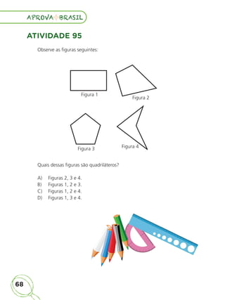 68
APROVA BRASIL
APROVA BRASIL
ATIVIDADE 95
Observe as figuras seguintes:
Figura 1
Figura 2
Figura 4
Figura 3
Quais dessas figuras são quadriláteros?
A) Figuras 2, 3 e 4.
B) Figuras 1, 2 e 3.
C) Figuras 1, 2 e 4.
D) Figuras 1, 3 e 4.
ALUNO_APROVA BRASIL_5ano_Matematica.indd 68
ALUNO_APROVA BRASIL_5ano_Matematica.indd 68 14/05/21 21:56
14/05/21 21:56
 
