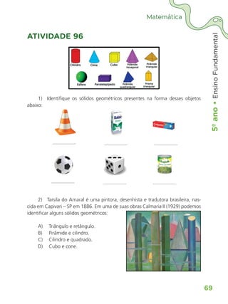 5º
ano
•
5º
ano
•
Ensino
Fundamental
69
Matemática
ATIVIDADE 96
1) Identifique os sólidos geométricos presentes na forma desses objetos
abaixo:
2) Tarsila do Amaral é uma pintora, desenhista e tradutora brasileira, nas-
cida em Capivari – SP em 1886. Em uma de suas obras Calmaria II (1929) podemos
identificar alguns sólidos geométricos:
A) Triângulo e retângulo.
B) Pirâmide e cilindro.
C) Cilindro e quadrado.
D) Cubo e cone.
ALUNO_APROVA BRASIL_5ano_Matematica.indd 69
ALUNO_APROVA BRASIL_5ano_Matematica.indd 69 14/05/21 21:56
14/05/21 21:56
 