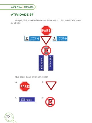 70
APROVA BRASIL
APROVA BRASIL
ATIVIDADE 97
A seguir, está um desenho que um artista plástico criou usando sete placas
de trânsito:
Qual destas placas lembra um círculo?
A) B)
C) D)
ALUNO_APROVA BRASIL_5ano_Matematica.indd 70
ALUNO_APROVA BRASIL_5ano_Matematica.indd 70 14/05/21 21:56
14/05/21 21:56
 
