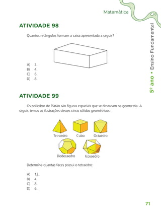 5º
ano
•
5º
ano
•
Ensino
Fundamental
71
Matemática
ATIVIDADE 98
Quantos retângulos formam a caixa apresentada a seguir?
A) 3.
B) 4.
C) 6.
D) 8.
ATIVIDADE 99
Os poliedros de Platão são figuras espaciais que se destacam na geometria. A
seguir, temos as ilustrações desses cinco sólidos geométricos:
Tetraedro Cubo Octaedro
Icosaedro
Dodecaedro
Determine quantas faces possui o tetraedro:
A) 12.
B) 4.
C) 8.
D) 6.
ALUNO_APROVA BRASIL_5ano_Matematica.indd 71
ALUNO_APROVA BRASIL_5ano_Matematica.indd 71 14/05/21 21:56
14/05/21 21:56
 