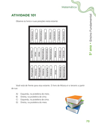 5º
ano
•
5º
ano
•
Ensino
Fundamental
73
Matemática
ATIVIDADE 101
Observe os livros e suas posições nesta estante:
Literatura
Política
Matemática
História
História
Literatura
Literatura
Literatura
Esportes
Português
Artes
História
Artes
Português
Matemática
História
Matemática
Geograﬁ
a
Matemática
Ciências
Música
Artes
Ciências
Matemática
Ciências
Matemática
Você está de frente para essa estante. O livro de Música é o terceiro a partir
de sua:
A) Esquerda, na prateleira do meio.
B) Direita, na prateleira de cima.
C) Esquerda, na prateleira de cima.
D) Direita, na prateleira do meio.
ALUNO_APROVA BRASIL_5ano_Matematica.indd 73
ALUNO_APROVA BRASIL_5ano_Matematica.indd 73 14/05/21 21:56
14/05/21 21:56
 