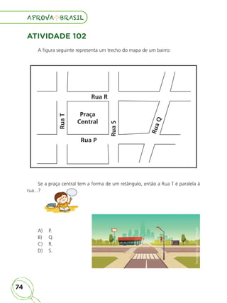 74
APROVA BRASIL
APROVA BRASIL
ATIVIDADE 102
A figura seguinte representa um trecho do mapa de um bairro:
Rua
T
Rua R
Praça
Central
Rua P
Rua
S
R
u
a
Q
Se a praça central tem a forma de um retângulo, então a Rua T é paralela à
rua...?
Se a praça central tem a forma de um retângulo, então a Rua T é paralela à
A) P.
B) Q.
C) R.
D) S.
ALUNO_APROVA BRASIL_5ano_Matematica.indd 74
ALUNO_APROVA BRASIL_5ano_Matematica.indd 74 14/05/21 21:56
14/05/21 21:56
 