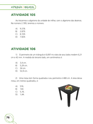 76
APROVA BRASIL
APROVA BRASIL
ATIVIDADE 105
Ao trocarmos o algarismo da unidade de milhar, com o algarismo das dezenas.
No número 2.789, teremos o número:
A) 9.278.
B) 2.879.
C) 8.729.
D) 7.829.
ATIVIDADE 106
1) O perímetro de um triângulo é 0,097 m e dois de seus lados medem 0,21
cm e 42 mm. A medida do terceiro lado, em centímetros é:
A) 3,4 cm.
B) 5,29 cm.
C) 34 cm.
D) 52,9 cm.
2) Uma mesa tem forma quadrada e seu perímetro é 480 cm. A área dessa
mesa, em metros quadrados, é:
A) 576.
B) 144.
C) 5,76.
D) 1,44.
ALUNO_APROVA BRASIL_5ano_Matematica.indd 76
ALUNO_APROVA BRASIL_5ano_Matematica.indd 76 14/05/21 21:56
14/05/21 21:56
 