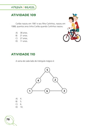 78
APROVA BRASIL
APROVA BRASIL
ATIVIDADE 109
Carlão nasceu em 1961 e seu filho Carlinhos, nasceu em
1988, quantos anos tinha Carlão quando Carlinhos nasceu:
A) 38 anos.
B) 21 anos.
C) 27 anos.
D) 11 anos.
ATIVIDADE 110
A soma de cada lado do triângulo mágico é:
5
2
4
3
6
1
A) 4.
B) 5.
C) 6.
D) 10.
Carlão nasceu em 1961 e seu filho Carlinhos, nasceu em
1988, quantos anos tinha Carlão quando Carlinhos nasceu:
ALUNO_APROVA BRASIL_5ano_Matematica.indd 78
ALUNO_APROVA BRASIL_5ano_Matematica.indd 78 14/05/21 21:56
14/05/21 21:56
 