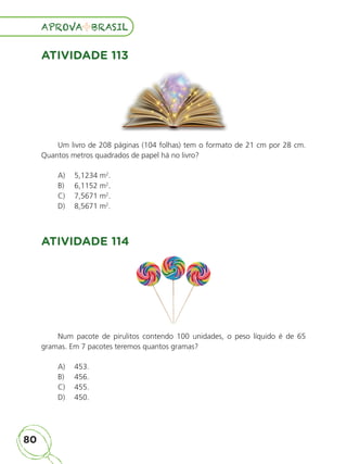 80
APROVA BRASIL
APROVA BRASIL
ATIVIDADE 113
Um livro de 208 páginas (104 folhas) tem o formato de 21 cm por 28 cm.
Quantos metros quadrados de papel há no livro?
A) 5,1234 m2
.
B) 6,1152 m2
.
C) 7,5671 m2
.
D) 8,5671 m2
.
ATIVIDADE 114
Num pacote de pirulitos contendo 100 unidades, o peso líquido é de 65
gramas. Em 7 pacotes teremos quantos gramas?
A) 453.
B) 456.
C) 455.
D) 450.
ALUNO_APROVA BRASIL_5ano_Matematica.indd 80
ALUNO_APROVA BRASIL_5ano_Matematica.indd 80 14/05/21 21:56
14/05/21 21:56
 