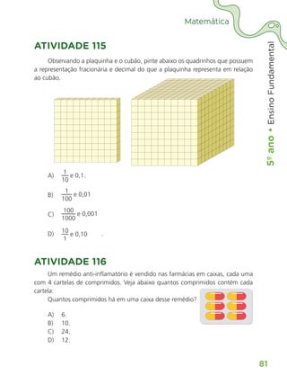 5º
ano
•
5º
ano
•
Ensino
Fundamental
81
Matemática
ATIVIDADE 115
Observando a plaquinha e o cubão, pinte abaixo os quadrinhos que possuem
a representação fracionária e decimal do que a plaquinha representa em relação
ao cubão.
A)
1
e 0,1
10
.
B)
1
e 0,01
100
C)
100
e 0,001
1000
D) 10
e 0,10
1
.
ATIVIDADE 116
Um remédio anti-inflamatório é vendido nas farmácias em caixas, cada uma
com 4 cartelas de comprimidos. Veja abaixo quantos comprimidos contém cada
cartela:
Quantos comprimidos há em uma caixa desse remédio?
A) 6.
B) 10.
C) 24.
D) 12.
ALUNO_APROVA BRASIL_5ano_Matematica.indd 81
ALUNO_APROVA BRASIL_5ano_Matematica.indd 81 14/05/21 21:56
14/05/21 21:56
 