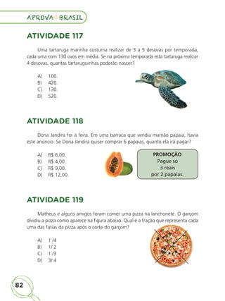 82
APROVA BRASIL
APROVA BRASIL
ATIVIDADE 117
Uma tartaruga marinha costuma realizar de 3 a 5 desovas por temporada,
cada uma com 130 ovos em média. Se na próxima temporada esta tartaruga realizar
4 desovas, quantas tartaruguinhas poderão nascer?
A) 100.
B) 420.
C) 130.
D) 520.
ATIVIDADE 118
Dona Jandira foi à feira. Em uma barraca que vendia mamão papaia, havia
este anúncio: Se Dona Jandira quiser comprar 6 papaias, quanto ela irá pagar?
A) R$ 6,00.
B) R$ 4,00.
C) R$ 9,00.
D) R$ 12,00.
ATIVIDADE 119
Matheus e alguns amigos foram comer uma pizza na lanchonete. O garçom
dividiu a pizza como aparece na figura abaixo. Qual é a fração que representa cada
uma das fatias da pizza após o corte do garçom?
A) 1 /4
B) 1/ 2
C) 1 /3
D) 3/ 4
PROMOÇÃO
Pague só
3 reais
por 2 papaias.
dividiu a pizza como aparece na figura abaixo. Qual é a fração que representa cada
ALUNO_APROVA BRASIL_5ano_Matematica.indd 82
ALUNO_APROVA BRASIL_5ano_Matematica.indd 82 14/05/21 21:56
14/05/21 21:56
 