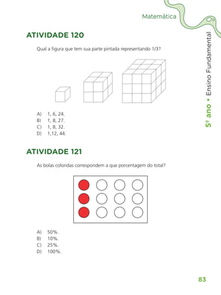5º
ano
•
5º
ano
•
Ensino
Fundamental
83
Matemática
ATIVIDADE 120
Qual a figura que tem sua parte pintada representando 1/3?
A)	 1, 6, 24.
B)	 1, 8, 27.
C)	 1, 8, 32.
D)	 1,12, 44.
ATIVIDADE 121
As bolas coloridas correspondem a que porcentagem do total?
A)	 50%.
B)	 10%.
C)	 25%.
D)	 100%.
ALUNO_APROVA BRASIL_5ano_Matematica.indd 83
ALUNO_APROVA BRASIL_5ano_Matematica.indd 83 14/05/21 21:56
14/05/21 21:56
 