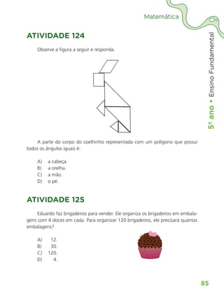 5º
ano
•
5º
ano
•
Ensino
Fundamental
85
Matemática
ATIVIDADE 124
Observe a figura a seguir e responda.
A parte do corpo do coelhinho representada com um polígono que possui
todos os ângulos iguais é:
A) a cabeça.
B) a orelha.
C) a mão.
D) o pé.
ATIVIDADE 125
Eduardo faz brigadeiros para vender. Ele organiza os brigadeiros em embala-
gens com 4 doces em cada. Para organizar 120 brigadeiros, ele precisará quantas
embalagens?
A) 12.
B) 30.
C) 120.
D) 4.
ALUNO_APROVA BRASIL_5ano_Matematica.indd 85
ALUNO_APROVA BRASIL_5ano_Matematica.indd 85 14/05/21 21:56
14/05/21 21:56
 