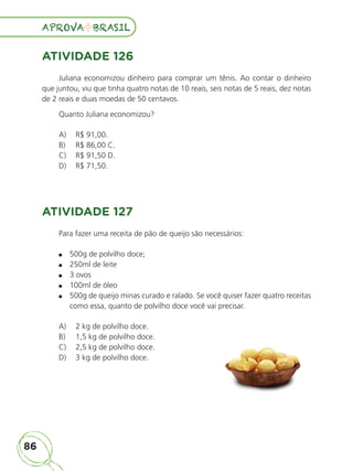 86
APROVA BRASIL
APROVA BRASIL
ATIVIDADE 126
Juliana economizou dinheiro para comprar um tênis. Ao contar o dinheiro
que juntou, viu que tinha quatro notas de 10 reais, seis notas de 5 reais, dez notas
de 2 reais e duas moedas de 50 centavos.
Quanto Juliana economizou?
A) R$ 91,00.
B) R$ 86,00 C.
C) R$ 91,50 D.
D) R$ 71,50.
ATIVIDADE 127
Para fazer uma receita de pão de queijo são necessários:
500g de polvilho doce;
250ml de leite
3 ovos
100ml de óleo
500g de queijo minas curado e ralado. Se você quiser fazer quatro receitas
como essa, quanto de polvilho doce você vai precisar.
A) 2 kg de polvilho doce.
B) 1,5 kg de polvilho doce.
C) 2,5 kg de polvilho doce.
D) 3 kg de polvilho doce.
ALUNO_APROVA BRASIL_5ano_Matematica.indd 86
ALUNO_APROVA BRASIL_5ano_Matematica.indd 86 14/05/21 21:56
14/05/21 21:56
 