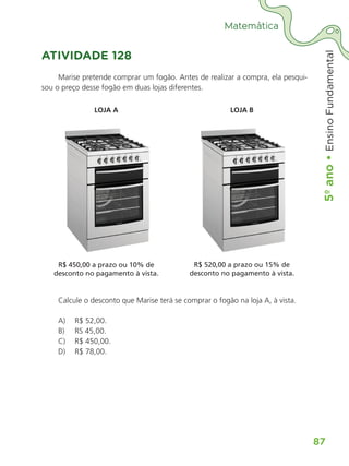 5º
ano
•
5º
ano
•
Ensino
Fundamental
87
Matemática
ATIVIDADE 128
Marise pretende comprar um fogão. Antes de realizar a compra, ela pesqui-
sou o preço desse fogão em duas lojas diferentes.
LOJA A LOJA B
R$ 450,00 a prazo ou 10% de
desconto no pagamento à vista.
R$ 520,00 a prazo ou 15% de
desconto no pagamento à vista.
Calcule o desconto que Marise terá se comprar o fogão na loja A, à vista.
A) R$ 52,00.
B) RS 45,00.
C) R$ 450,00.
D) R$ 78,00.
ALUNO_APROVA BRASIL_5ano_Matematica.indd 87
ALUNO_APROVA BRASIL_5ano_Matematica.indd 87 14/05/21 21:56
14/05/21 21:56
 